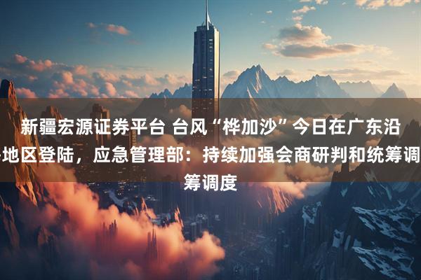 新疆宏源证券平台 台风“桦加沙”今日在广东沿海地区登陆，应急管理部：持续加强会商研判和统筹调度