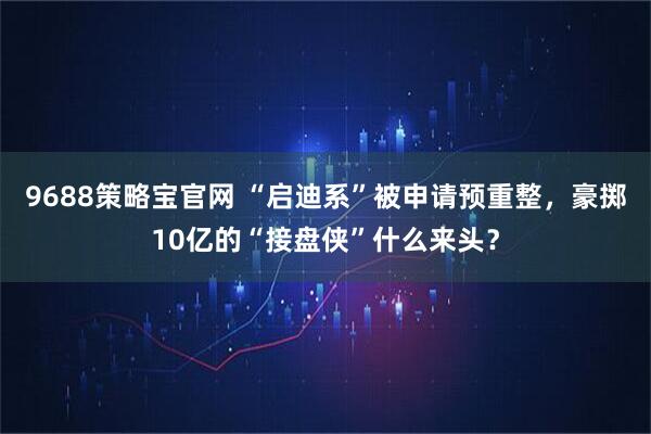 9688策略宝官网 “启迪系”被申请预重整，豪掷10亿的“接盘侠”什么来头？