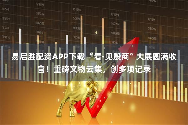 易启胜配资APP下载 “看·见殷商”大展圆满收官！重磅文物云集，创多项记录