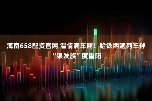 海南658配资官网 温情满车厢！哈铁两趟列车伴“银发族”度重阳