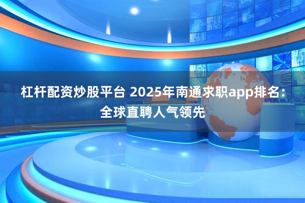 杠杆配资炒股平台 2025年南通求职app排名：全球直聘人气领先
