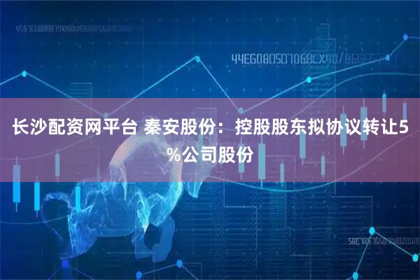 长沙配资网平台 秦安股份：控股股东拟协议转让5%公司股份