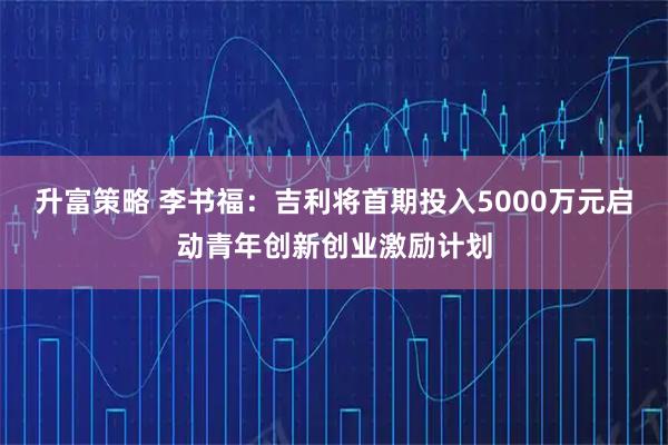 升富策略 李书福：吉利将首期投入5000万元启动青年创新创业激励计划