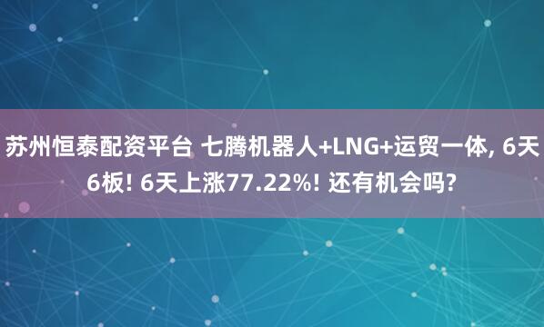 苏州恒泰配资平台 七腾机器人+LNG+运贸一体, 6天6板! 6天上涨77.22%! 还有机会吗?