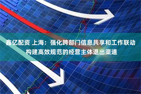 鑫亿配资 上海：强化跨部门信息共享和工作联动 构建高效规范的经营主体退出渠道