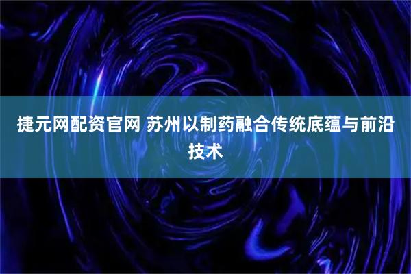 捷元网配资官网 苏州以制药融合传统底蕴与前沿技术