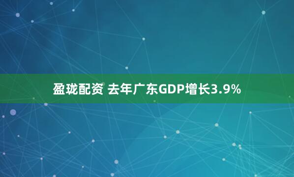 盈珑配资 去年广东GDP增长3.9%