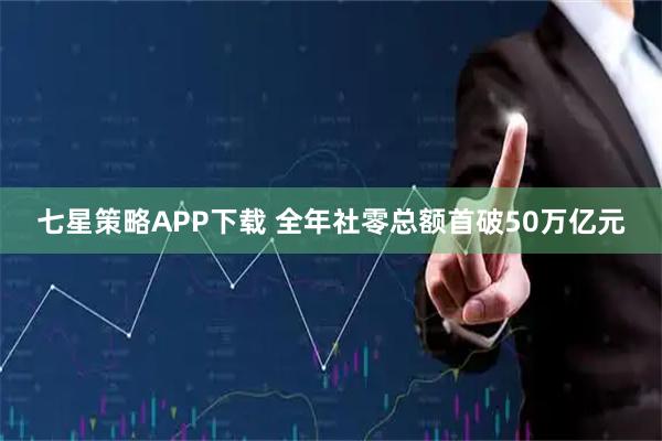 七星策略APP下载 全年社零总额首破50万亿元