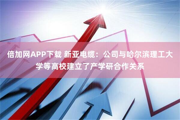 倍加网APP下载 新亚电缆：公司与哈尔滨理工大学等高校建立了产学研合作关系