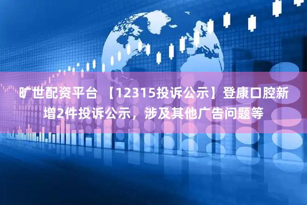 旷世配资平台 【12315投诉公示】登康口腔新增2件投诉公示，涉及其他广告问题等