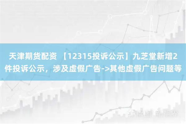 天津期货配资 【12315投诉公示】九芝堂新增2件投诉公示，涉及虚假广告->其他虚假广告问题等