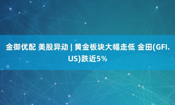 金御优配 美股异动 | 黄金板块大幅走低 金田(GFI.US)跌近5%