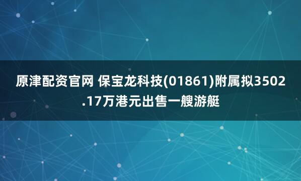 原津配资官网 保宝龙科技(01861)附属拟3502.17万港元出售一艘游艇