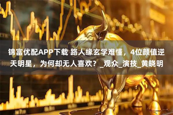 锦富优配APP下载 路人缘玄学难懂，4位颜值逆天明星，为何却无人喜欢？_观众_演技_黄晓明