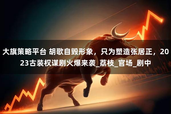 大旗策略平台 胡歌自毁形象，只为塑造张居正，2023古装权谋剧火爆来袭_荔枝_官场_剧中