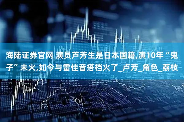 海陆证券官网 演员芦芳生是日本国籍,演10年“鬼子”未火,如今与雷佳音搭档火了_卢芳_角色_荔枝