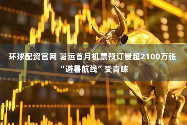 环球配资官网 暑运首月机票预订量超2100万张 “避暑航线”受青睐