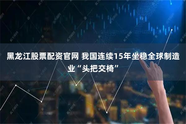 黑龙江股票配资官网 我国连续15年坐稳全球制造业“头把交椅”