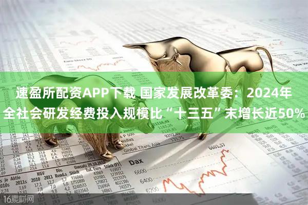 速盈所配资APP下载 国家发展改革委：2024年全社会研发经费投入规模比“十三五”末增长近50%