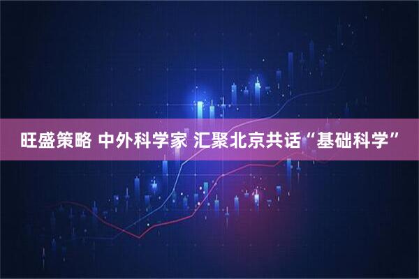 旺盛策略 中外科学家 汇聚北京共话“基础科学”