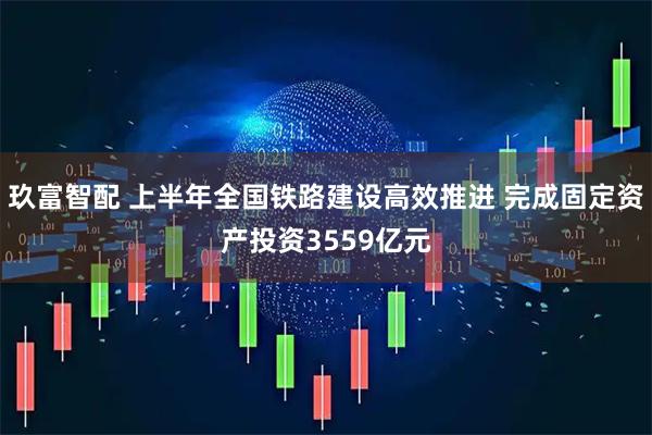 玖富智配 上半年全国铁路建设高效推进 完成固定资产投资3559亿元