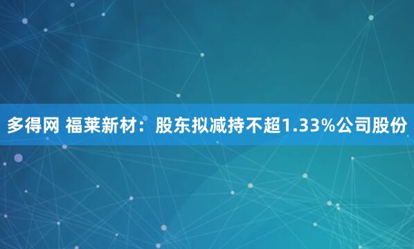 多得网 福莱新材：股东拟减持不超1.33%公司股份