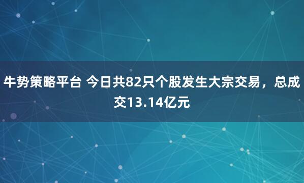 牛势策略平台 今日共82只个股发生大宗交易，总成交13.14亿元
