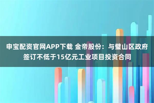 申宝配资官网APP下载 金帝股份：与璧山区政府签订不低于15亿元工业项目投资合同