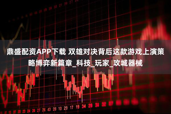 鼎盛配资APP下载 双雄对决背后这款游戏上演策略博弈新篇章_科技_玩家_攻城器械