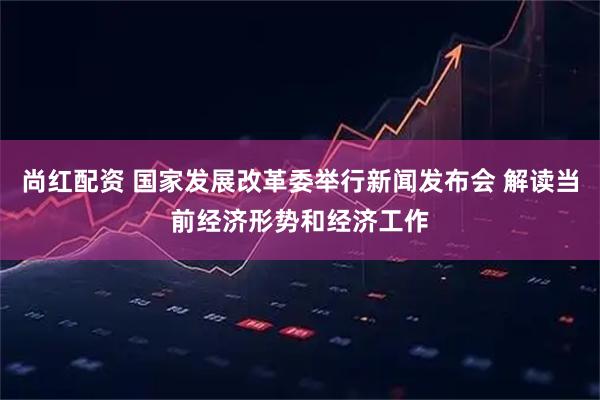 尚红配资 国家发展改革委举行新闻发布会 解读当前经济形势和经济工作