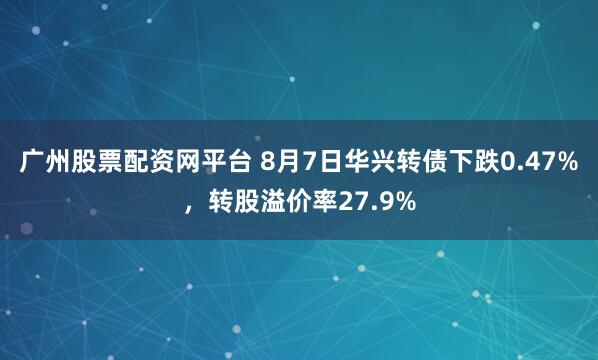 广州股票配资网平台 8月7日华兴转债下跌0.47%，转股溢价率27.9%
