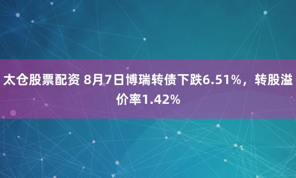 太仓股票配资 8月7日博瑞转债下跌6.51%，转股溢价率1.42%