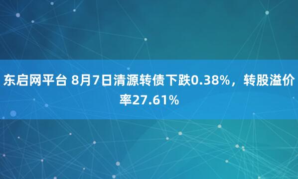 东启网平台 8月7日清源转债下跌0.38%，转股溢价率27.61%