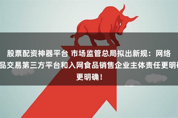 股票配资神器平台 市场监管总局拟出新规：网络食品交易第三方平台和入网食品销售企业主体责任更明确！