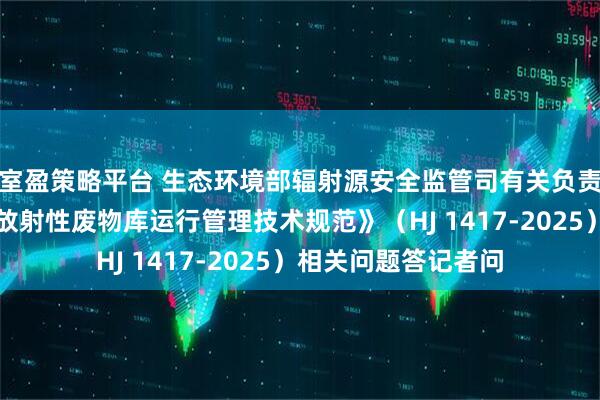 室盈策略平台 生态环境部辐射源安全监管司有关负责人就《核技术利用放射性废物库运行管理技术规范》（HJ 1417-2025）相关问题答记者问