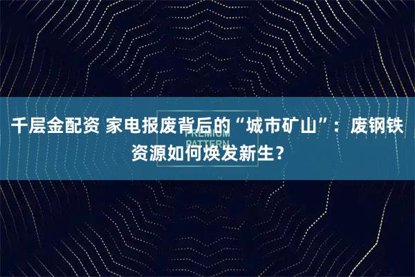 千层金配资 家电报废背后的“城市矿山”:废钢铁资源如何焕发新生?