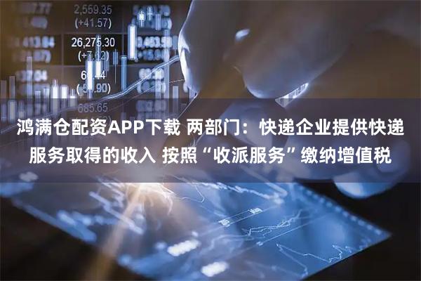鸿满仓配资APP下载 两部门：快递企业提供快递服务取得的收入 按照“收派服务”缴纳增值税