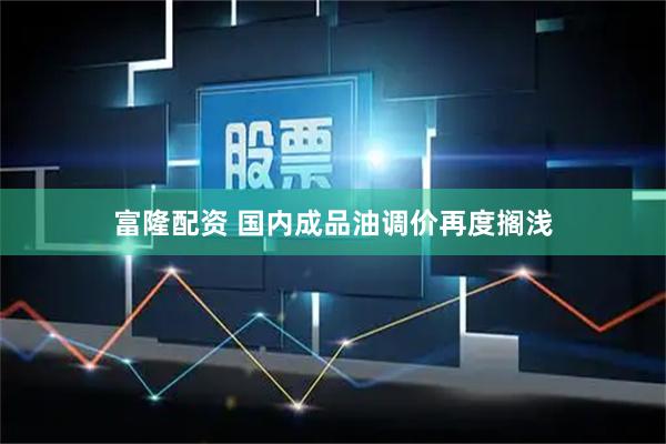 富隆配资 国内成品油调价再度搁浅