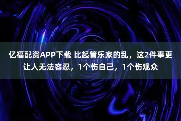 亿福配资APP下载 比起管乐家的乱，这2件事更让人无法容忍，1个伤自己，1个伤观众