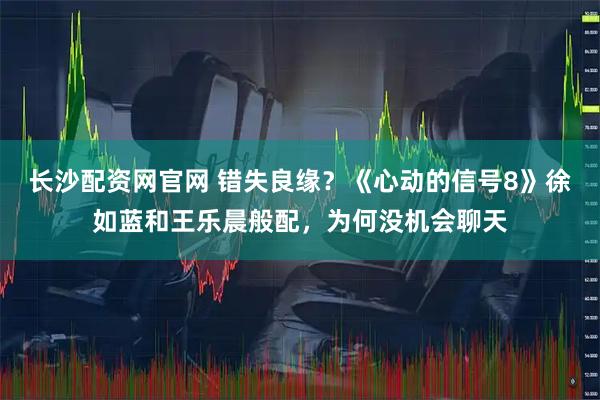 长沙配资网官网 错失良缘？《心动的信号8》徐如蓝和王乐晨般配，为何没机会聊天