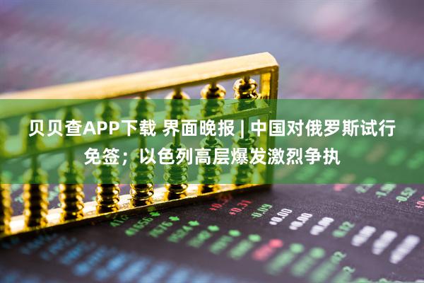 贝贝查APP下载 界面晚报 | 中国对俄罗斯试行免签;以色列高层爆发激烈争执