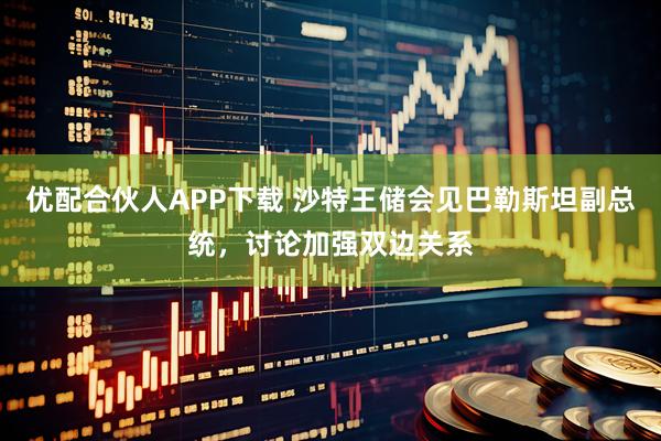 优配合伙人APP下载 沙特王储会见巴勒斯坦副总统，讨论加强双边关系