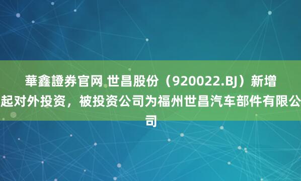 華鑫證券官网 世昌股份（920022.BJ）新增一起对外投资，被投资公司为福州世昌汽车部件有限公司