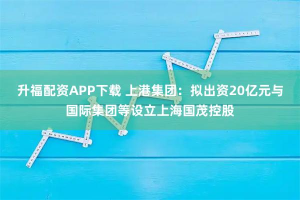 升福配资APP下载 上港集团：拟出资20亿元与国际集团等设立上海国茂控股
