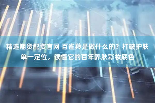 精选期货配资官网 百雀羚是做什么的？打破护肤单一定位，读懂它的百年养肤彩妆底色