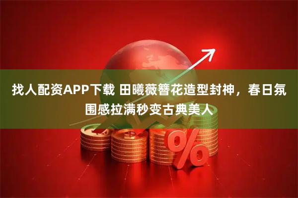 找人配资APP下载 田曦薇簪花造型封神，春日氛围感拉满秒变古典美人
