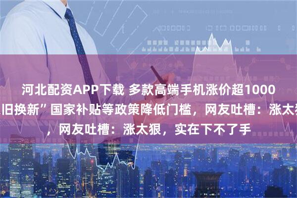 河北配资APP下载 多款高端手机涨价超1000元，门店通过“以旧换新”国家补贴等政策降低门槛，网友吐槽：涨太狠，实在下不了手